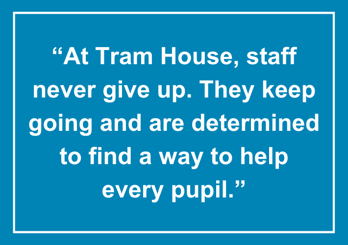 Ofsted quote - “At Tram House, staff never give up. They keep going and are determined to find a way to help every pupil.”